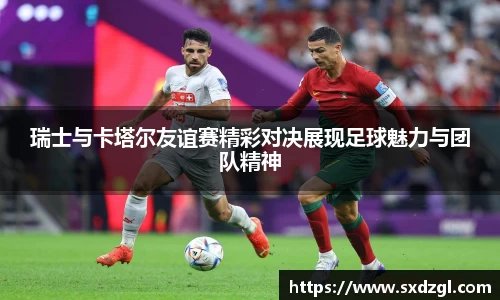 瑞士与卡塔尔友谊赛精彩对决展现足球魅力与团队精神