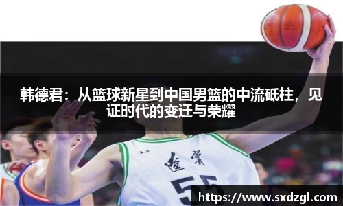 韩德君：从篮球新星到中国男篮的中流砥柱，见证时代的变迁与荣耀
